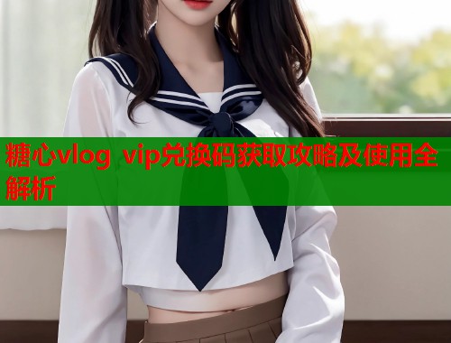 糖心vlog vip兑换码获取攻略及使用全解析