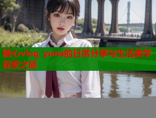 糖心vlog yuna的日常分享与生活美学探索之旅