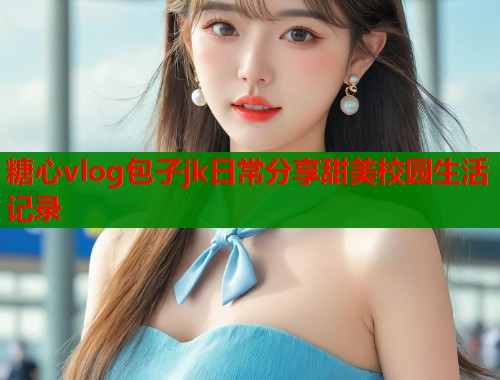糖心vlog包子jk日常分享甜美校园生活记录