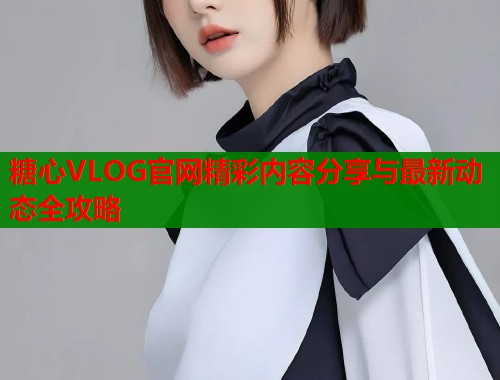 糖心VLOG官网精彩内容分享与最新动态全攻略