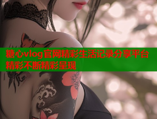 糖心vlog官网精彩生活记录分享平台精彩不断精彩呈现