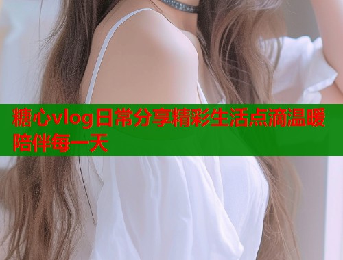 糖心vlog日常分享精彩生活点滴温暖陪伴每一天