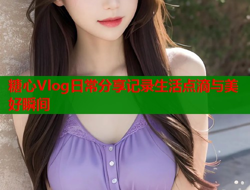 糖心Vlog日常分享记录生活点滴与美好瞬间