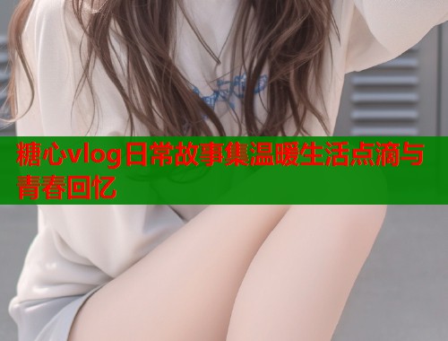 糖心vlog日常故事集温暖生活点滴与青春回忆