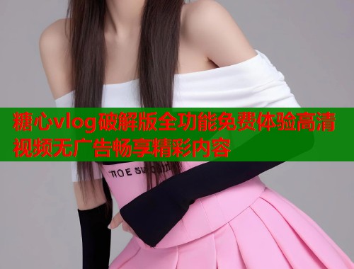 糖心vlog破解版全功能免费体验高清视频无广告畅享精彩内容