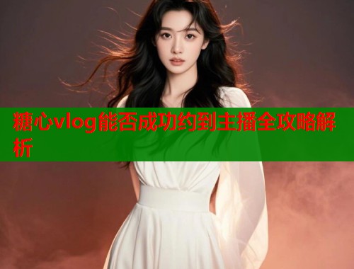 糖心vlog能否成功约到主播全攻略解析