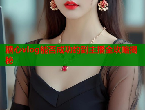 糖心vlog能否成功约到主播全攻略揭秘