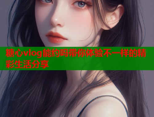 糖心vlog能约吗带你体验不一样的精彩生活分享
