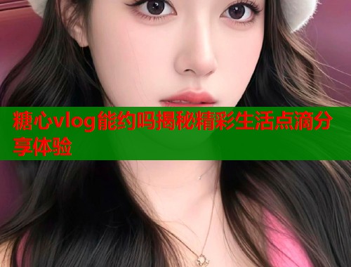 糖心vlog能约吗揭秘精彩生活点滴分享体验