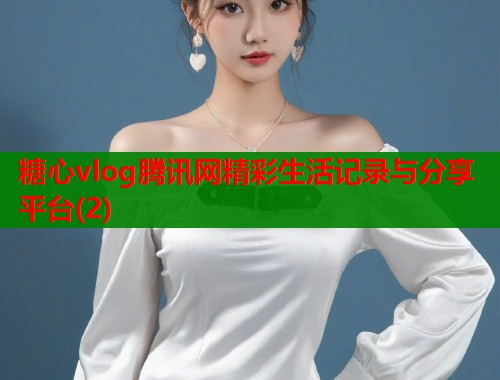 糖心vlog腾讯网精彩生活记录与分享平台(2)