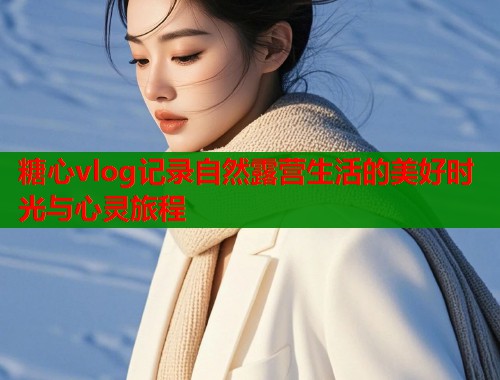 糖心vlog记录自然露营生活的美好时光与心灵旅程