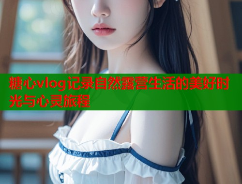 糖心vlog记录自然露营生活的美好时光与心灵旅程
