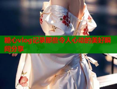 糖心vlog记录那些令人心动的美好瞬间分享
