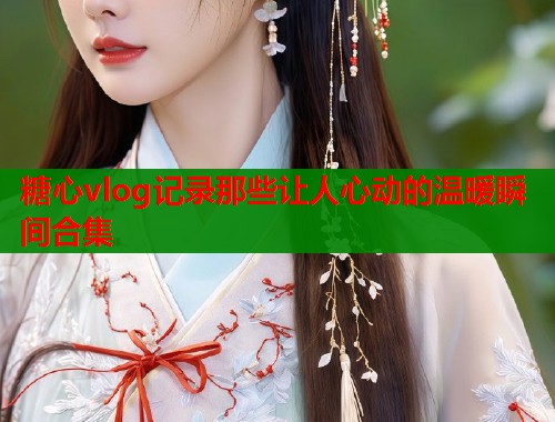 糖心vlog记录那些让人心动的温暖瞬间合集