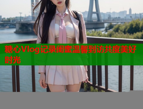 糖心Vlog记录闺蜜温馨到访共度美好时光
