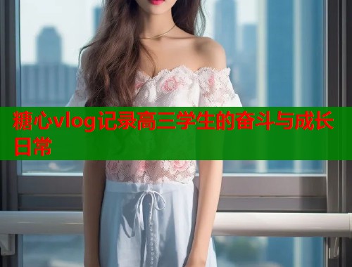 糖心vlog记录高三学生的奋斗与成长日常