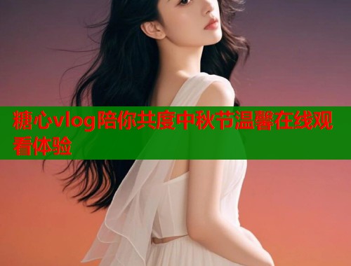 糖心vlog陪你共度中秋节温馨在线观看体验