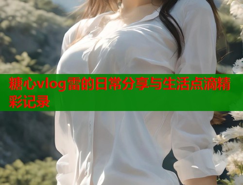 糖心vlog雷的日常分享与生活点滴精彩记录